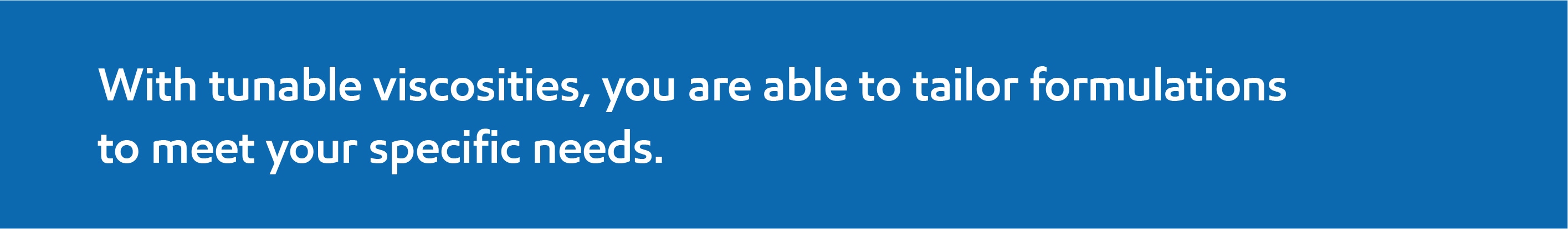 With tunable viscocities, you are able to tailor formulations to meet your specific needs.